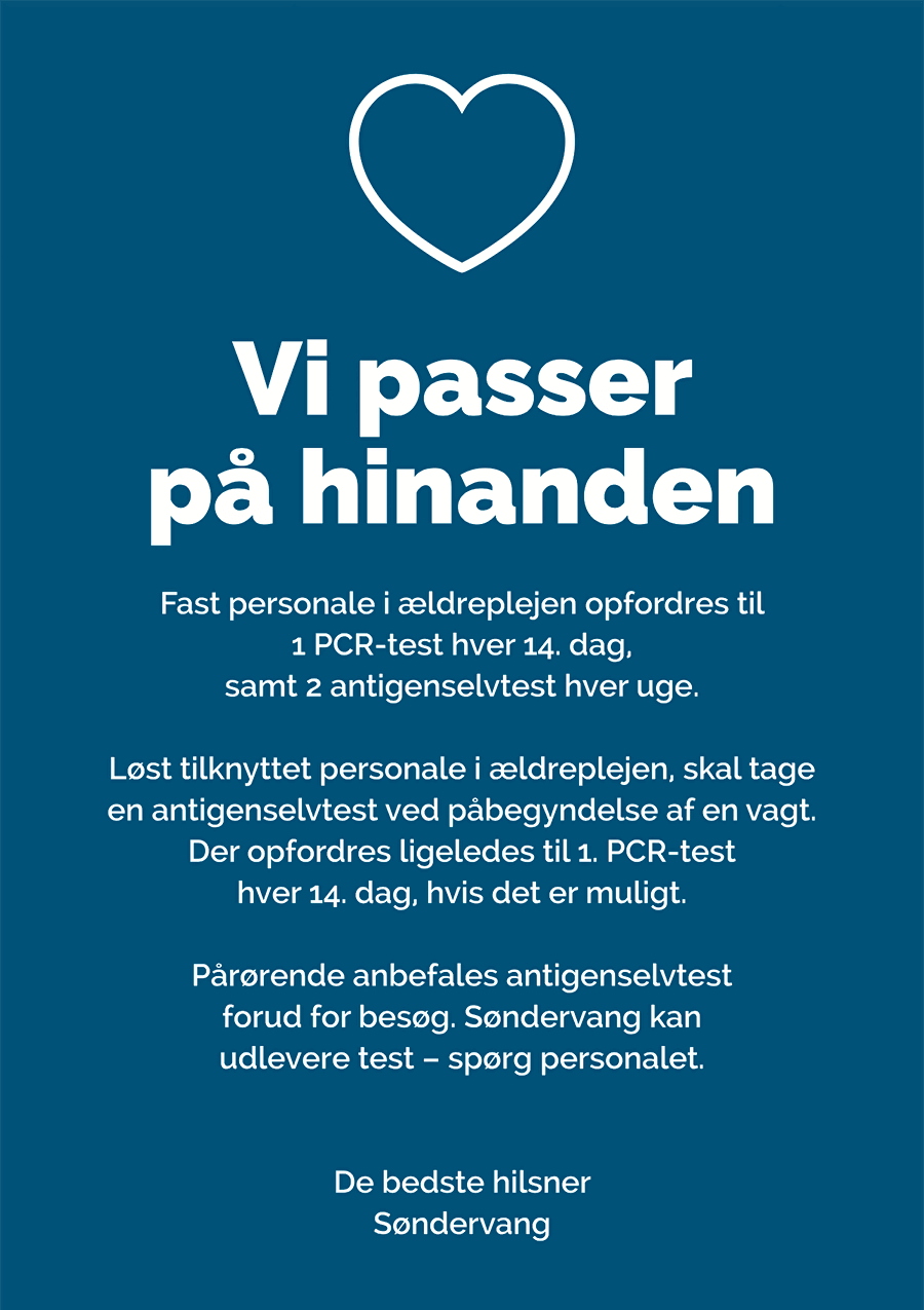 Corona information – På Søndervang passer vi på hinanden.   Fast personale på i ældreplejen opfordres til 1 PCR-test hver 14. dag, samt 2 antigenselvtest hver uge. Løst tilknyttet personale i ældreplejen, skal tage en antigenselvtest ved påbegyndelse af en vagt. Der opfordres ligeledes til 1. PCR-test hver 14. dag hvis det er muligt. Pårørende anbefales antigenselvtest for ud for besøg. Søndervang kan udlevere test, spørg personalet. De bedste hilsner Søndervang